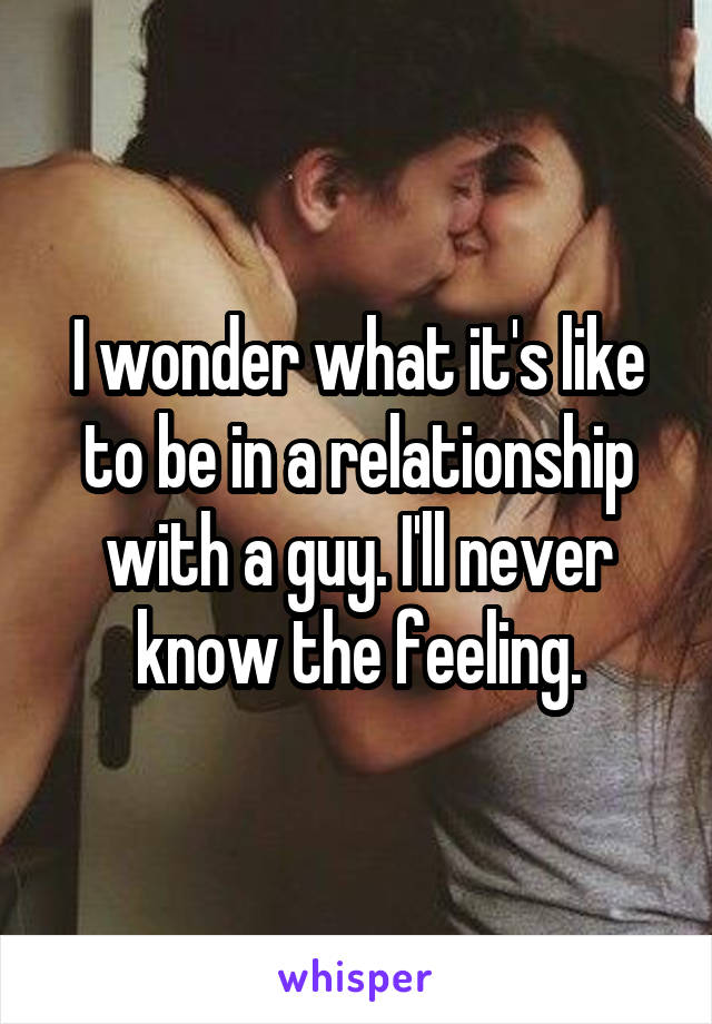 I wonder what it's like to be in a relationship with a guy. I'll never know the feeling.