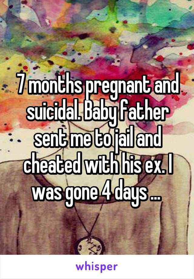 7 months pregnant and suicidal. Baby father sent me to jail and cheated with his ex. I was gone 4 days ... 