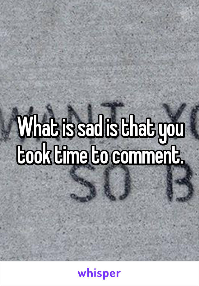 What is sad is that you took time to comment.