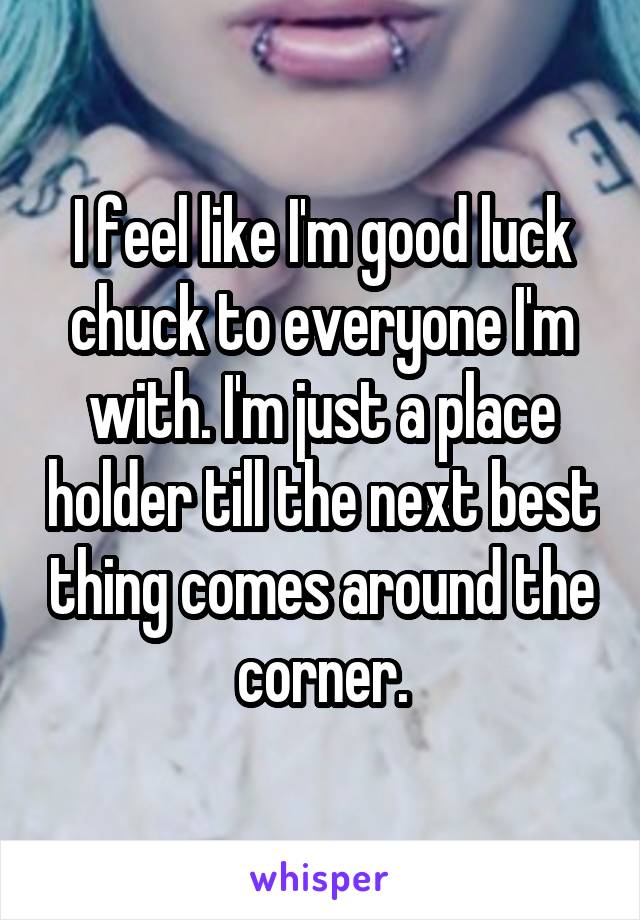 I feel like I'm good luck chuck to everyone I'm with. I'm just a place holder till the next best thing comes around the corner.