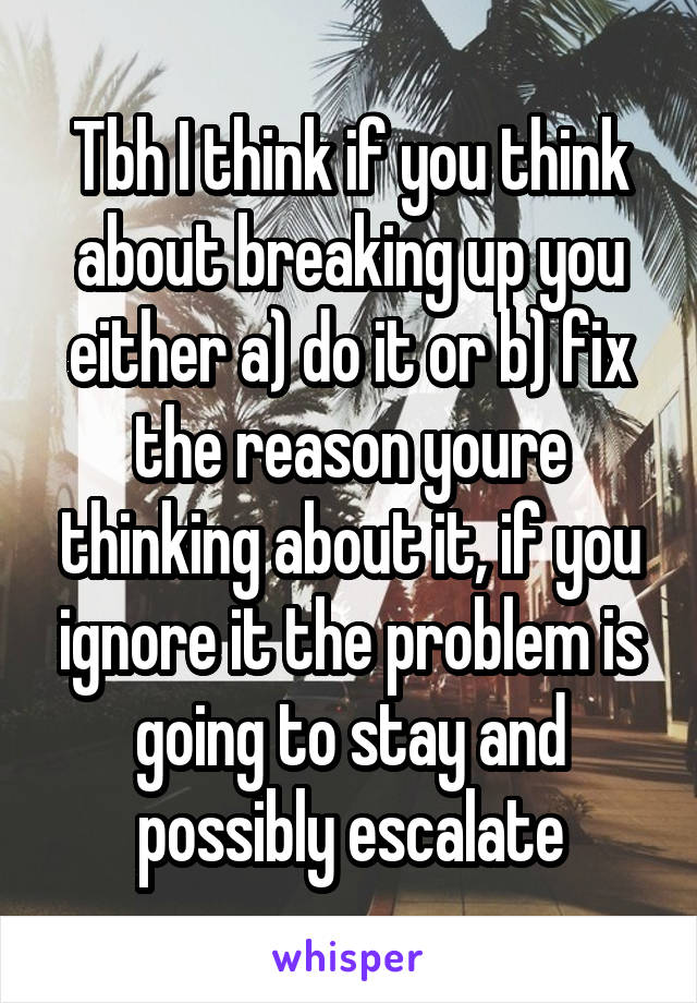Tbh I think if you think about breaking up you either a) do it or b) fix the reason youre thinking about it, if you ignore it the problem is going to stay and possibly escalate