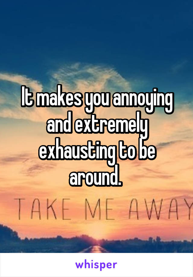 It makes you annoying and extremely exhausting to be around. 