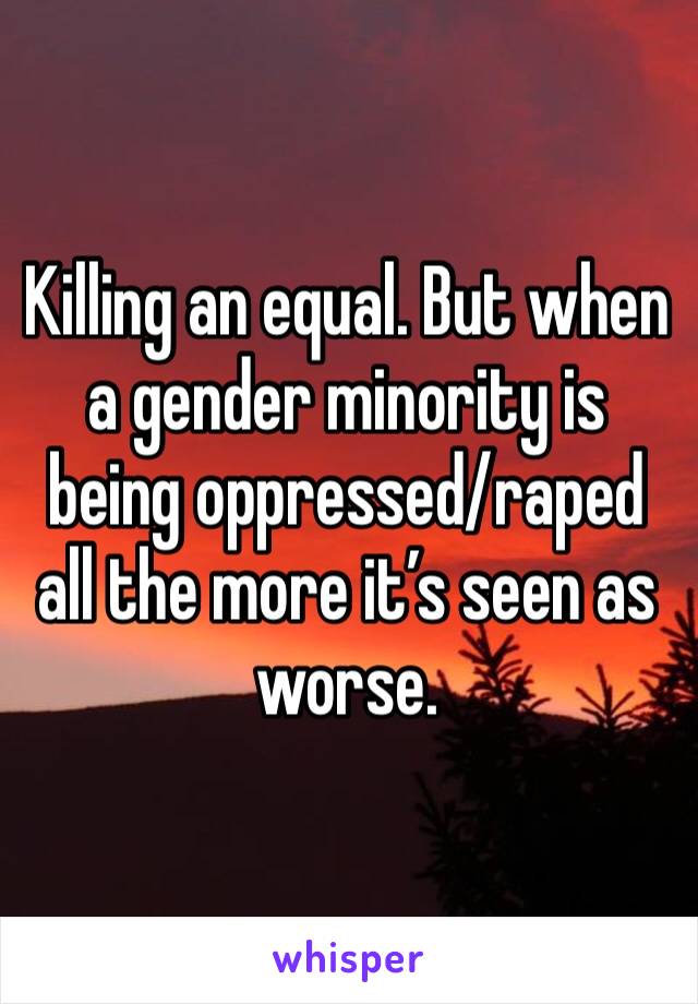 Killing an equal. But when a gender minority is being oppressed/raped all the more it’s seen as worse.