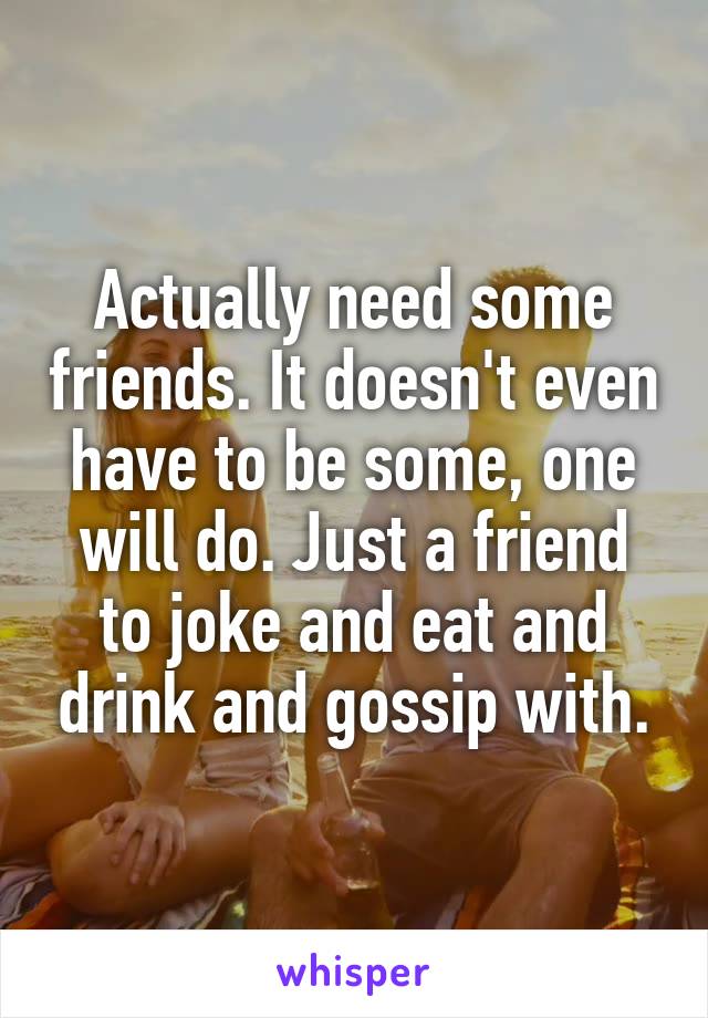 Actually need some friends. It doesn't even have to be some, one will do. Just a friend to joke and eat and drink and gossip with.