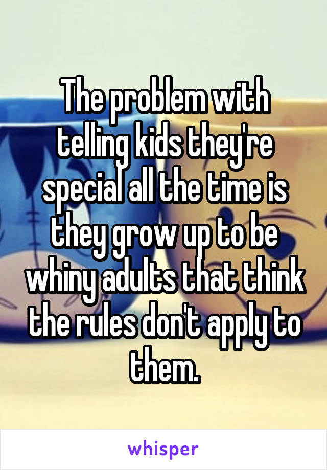 The problem with telling kids they're special all the time is they grow up to be whiny adults that think the rules don't apply to them.