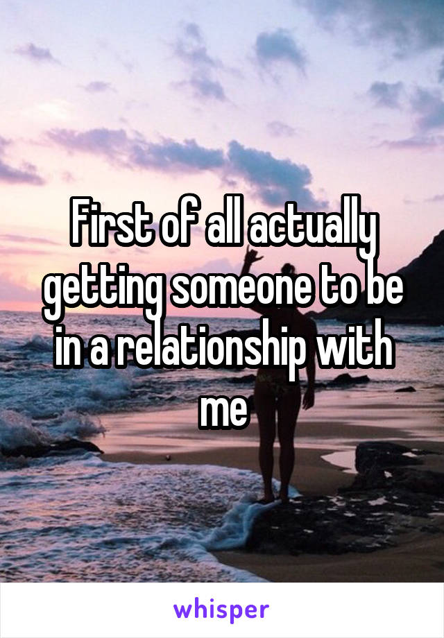 First of all actually getting someone to be in a relationship with me
