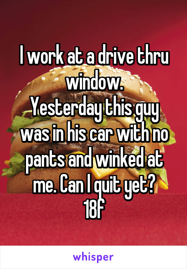 I work at a drive thru window.
Yesterday this guy was in his car with no pants and winked at me. Can I quit yet?
18f