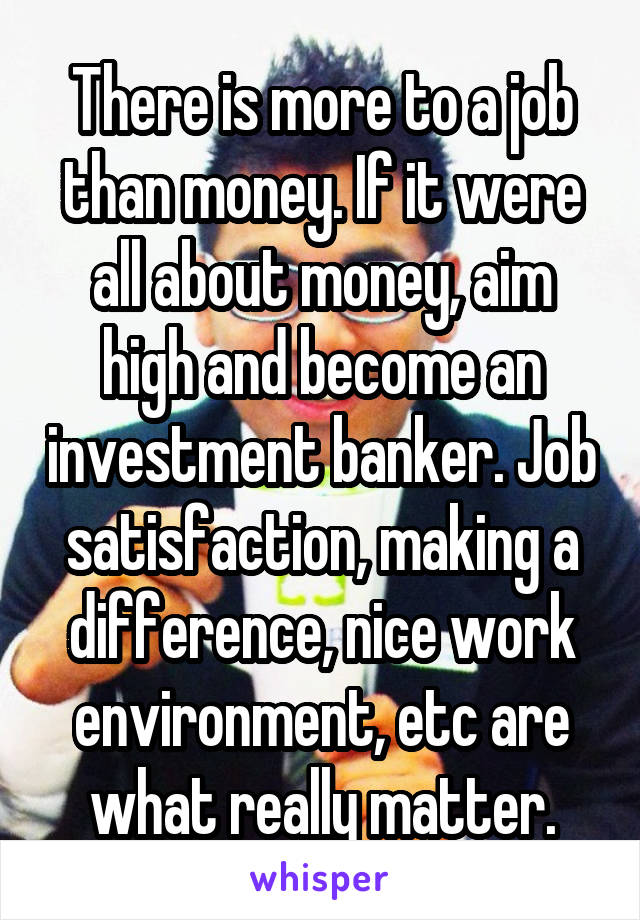 There is more to a job than money. If it were all about money, aim high and become an investment banker. Job satisfaction, making a difference, nice work environment, etc are what really matter.