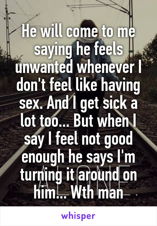 He will come to me saying he feels unwanted whenever I don't feel like having sex. And I get sick a lot too... But when I say I feel not good enough he says I'm turning it around on him... Wth man