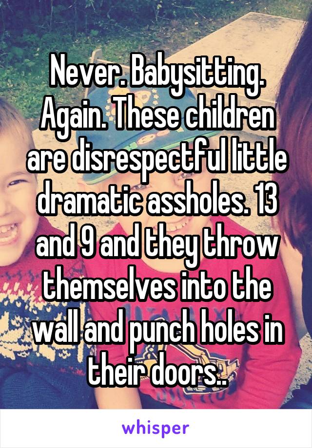 Never. Babysitting. Again. These children are disrespectful little dramatic assholes. 13 and 9 and they throw themselves into the wall and punch holes in their doors..
