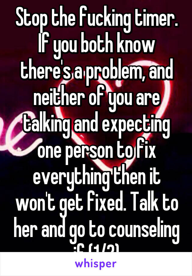 Stop the fucking timer. If you both know there's a problem, and neither of you are talking and expecting one person to fix everything then it won't get fixed. Talk to her and go to counseling if (1/2)