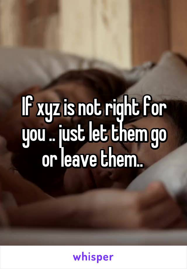 If xyz is not right for you .. just let them go or leave them.. 