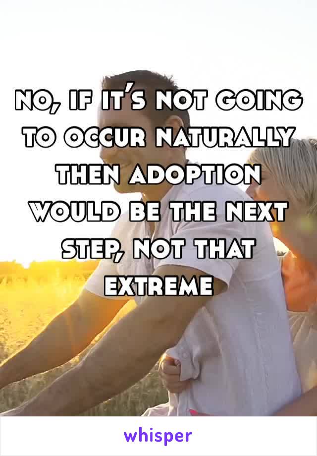 no, if it’s not going to occur naturally then adoption would be the next step, not that extreme 