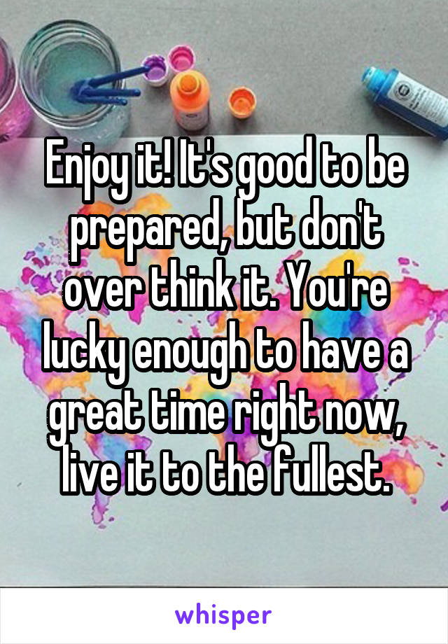 Enjoy it! It's good to be prepared, but don't over think it. You're lucky enough to have a great time right now, live it to the fullest.