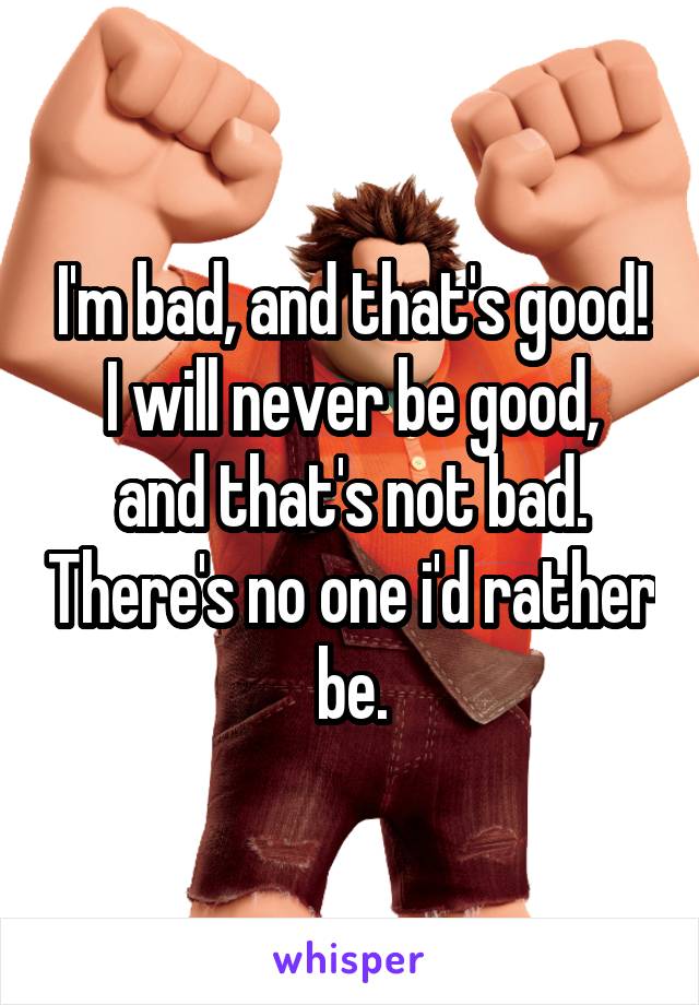 I'm bad, and that's good!
I will never be good, and that's not bad. There's no one i'd rather be.