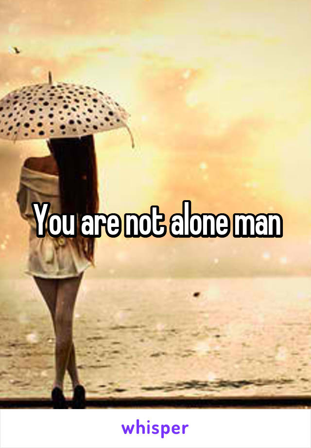 You are not alone man