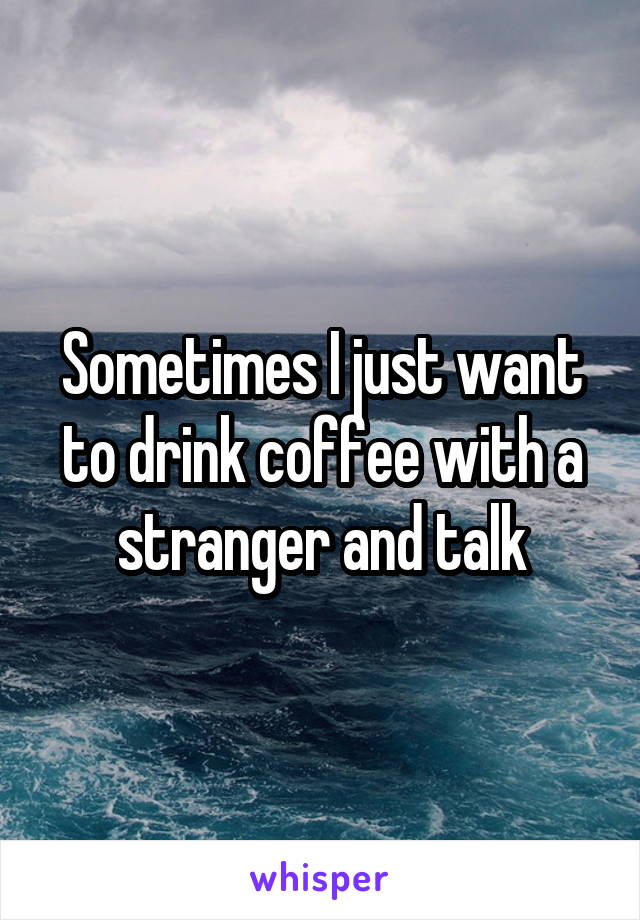 Sometimes I just want to drink coffee with a stranger and talk