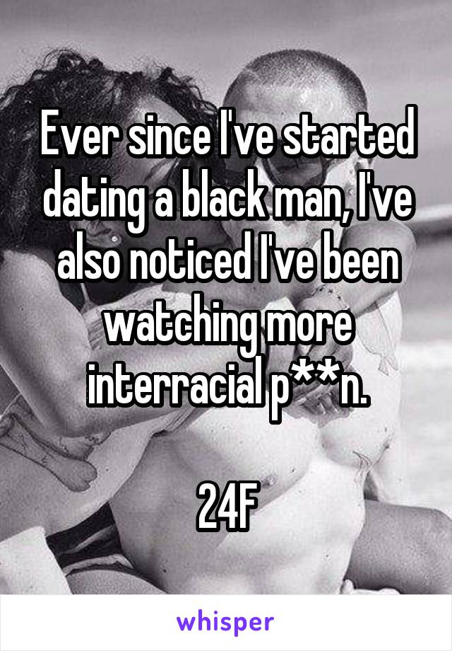 Ever since I've started dating a black man, I've also noticed I've been watching more interracial p**n.

24F