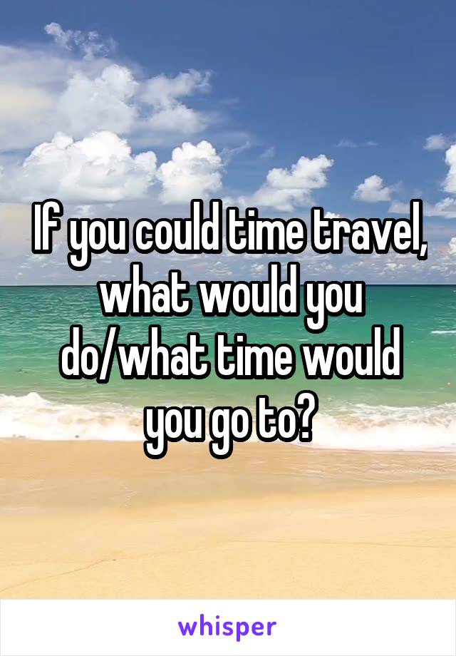 If you could time travel, what would you do/what time would you go to?