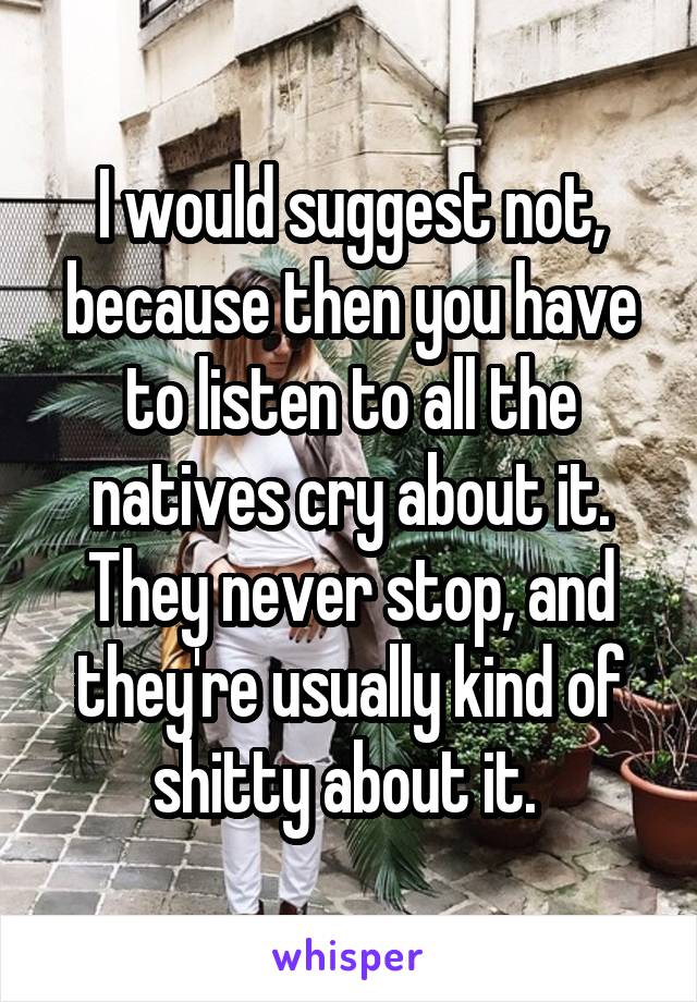 I would suggest not, because then you have to listen to all the natives cry about it. They never stop, and they're usually kind of shitty about it. 