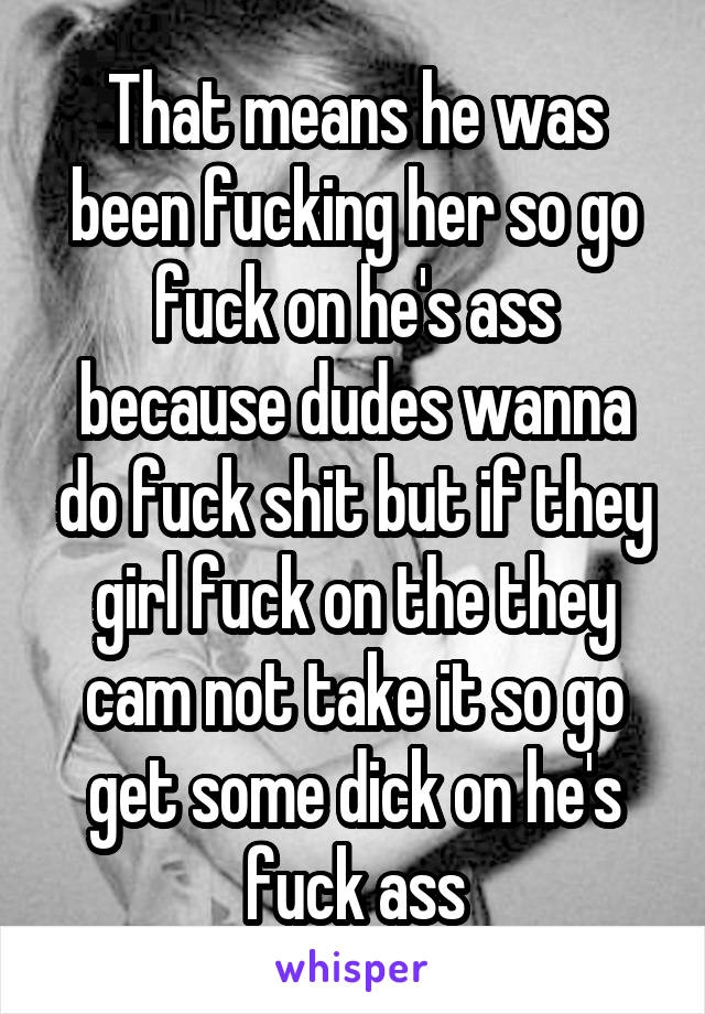 That means he was been fucking her so go fuck on he's ass because dudes wanna do fuck shit but if they girl fuck on the they cam not take it so go get some dick on he's fuck ass