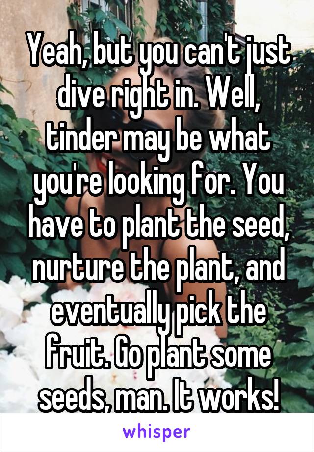 Yeah, but you can't just dive right in. Well, tinder may be what you're looking for. You have to plant the seed, nurture the plant, and eventually pick the fruit. Go plant some seeds, man. It works!