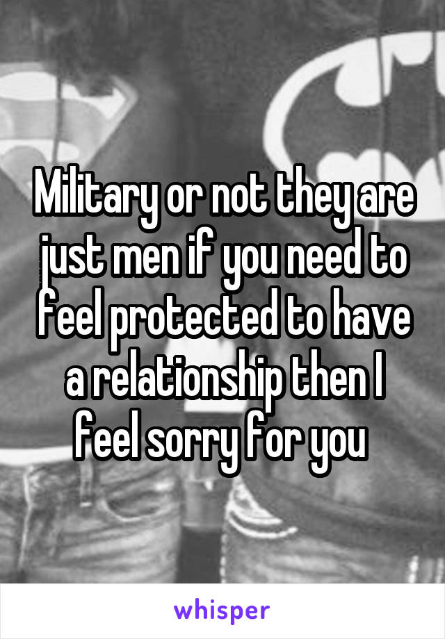 Military or not they are just men if you need to feel protected to have a relationship then I feel sorry for you 