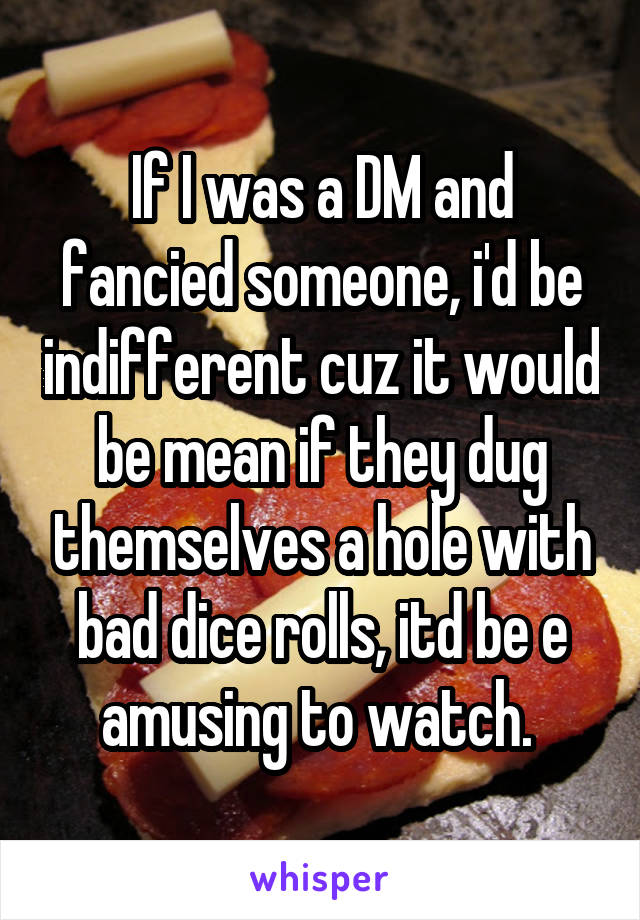 If I was a DM and fancied someone, i'd be indifferent cuz it would be mean if they dug themselves a hole with bad dice rolls, itd be e amusing to watch. 