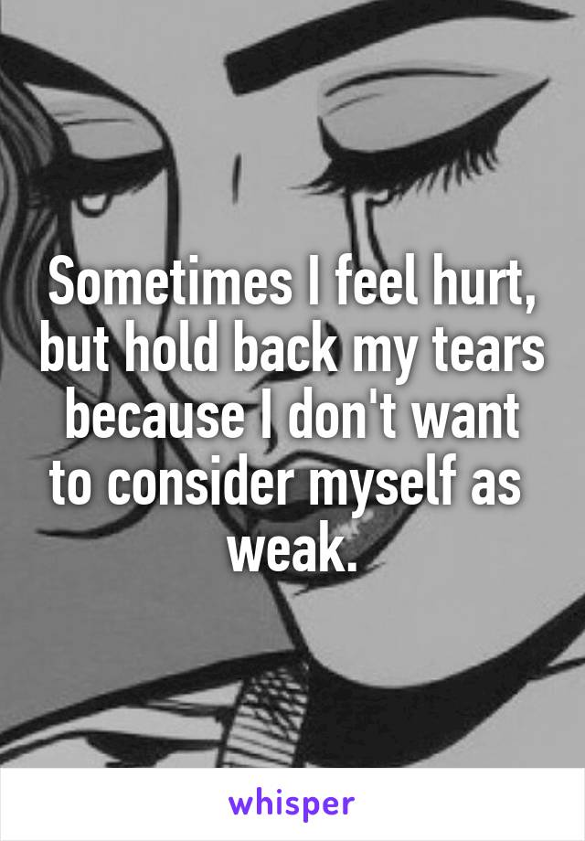Sometimes I feel hurt, but hold back my tears because I don't want to consider myself as 
weak.
