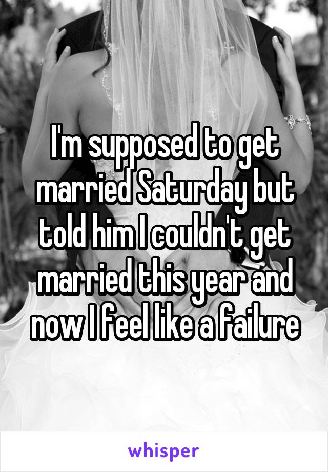 I'm supposed to get married Saturday but told him I couldn't get married this year and now I feel like a failure