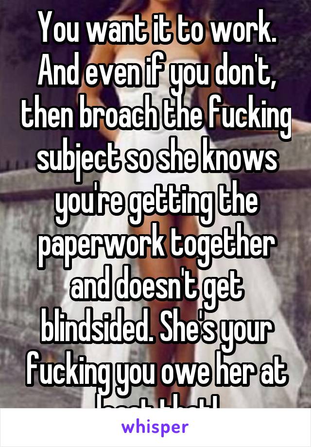 You want it to work. And even if you don't, then broach the fucking subject so she knows you're getting the paperwork together and doesn't get blindsided. She's your fucking you owe her at least that!