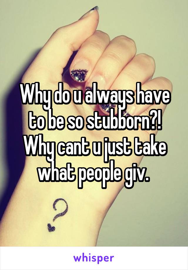 Why do u always have to be so stubborn?! Why cant u just take what people giv. 