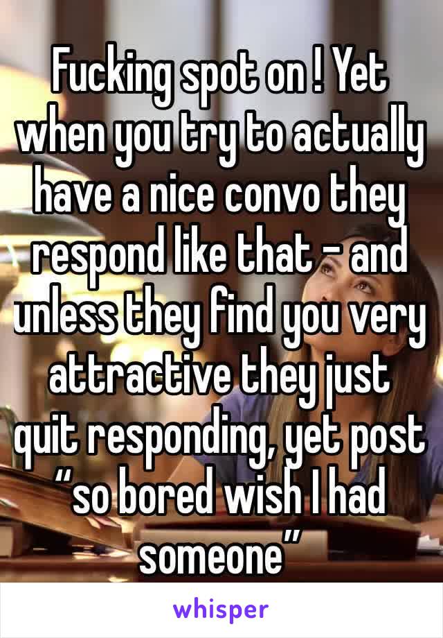 Fucking spot on ! Yet when you try to actually have a nice convo they respond like that - and unless they find you very attractive they just quit responding, yet post “so bored wish I had someone” 