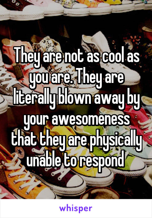 They are not as cool as you are. They are literally blown away by your awesomeness that they are physically unable to respond 