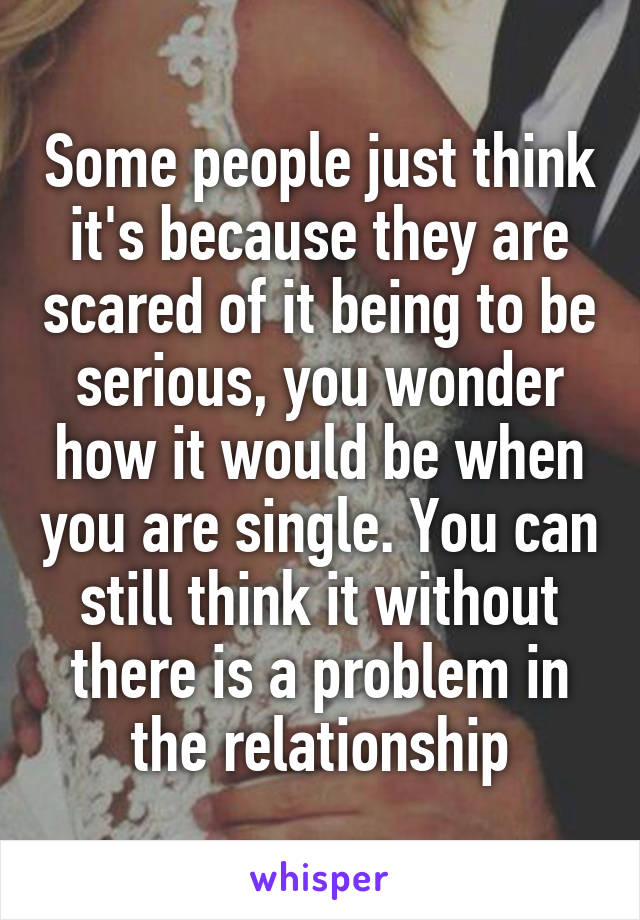 Some people just think it's because they are scared of it being to be serious, you wonder how it would be when you are single. You can still think it without there is a problem in the relationship