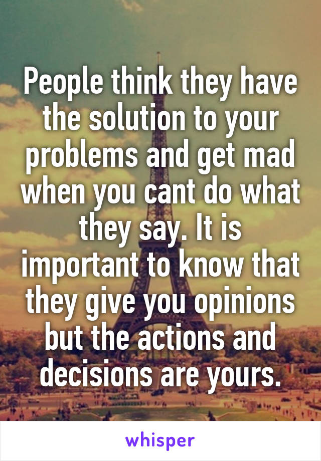 People think they have the solution to your problems and get mad when you cant do what they say. It is important to know that they give you opinions but the actions and decisions are yours.