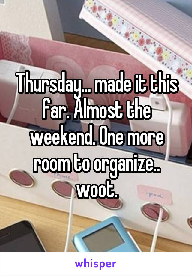 Thursday... made it this far. Almost the weekend. One more room to organize.. woot.
