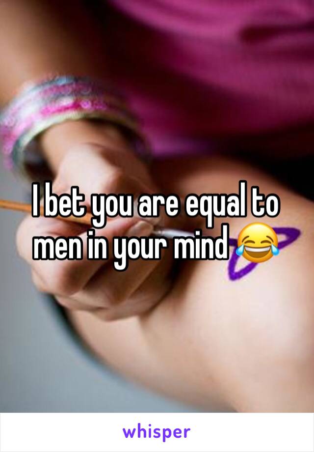 I bet you are equal to men in your mind 😂