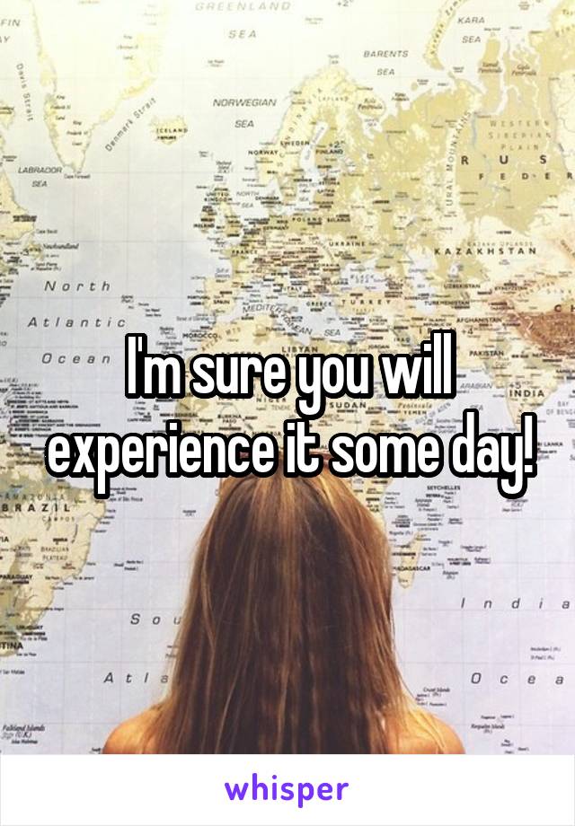 I'm sure you will experience it some day!