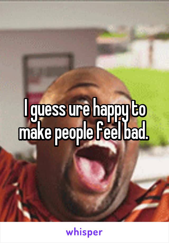 I guess ure happy to make people feel bad. 