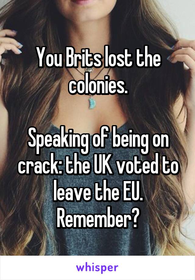 You Brits lost the colonies.
 
Speaking of being on crack: the UK voted to leave the EU. Remember?