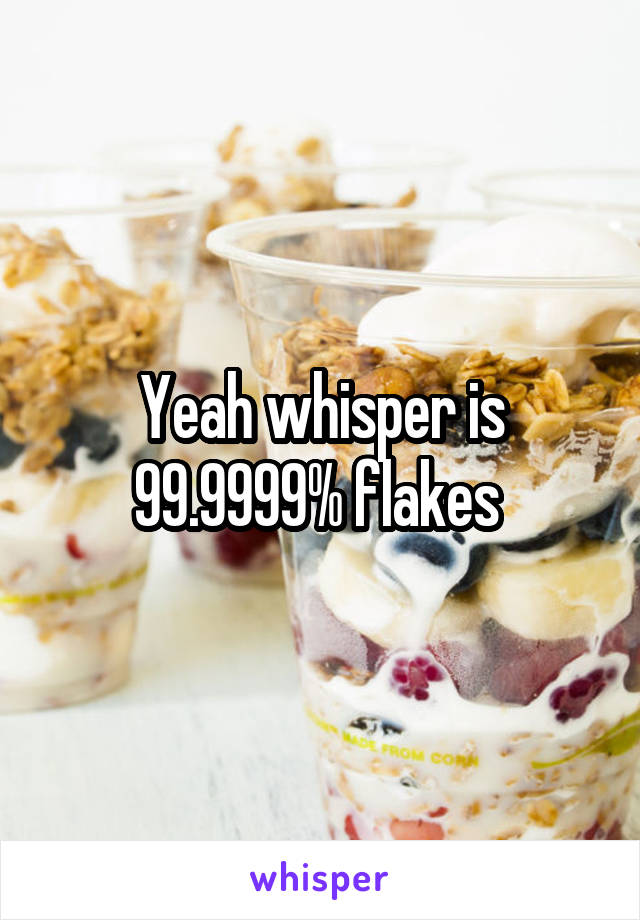 Yeah whisper is 99.9999% flakes 