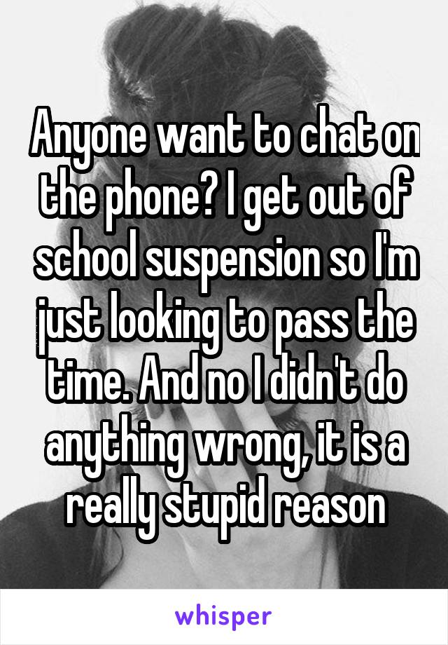 Anyone want to chat on the phone? I get out of school suspension so I'm just looking to pass the time. And no I didn't do anything wrong, it is a really stupid reason