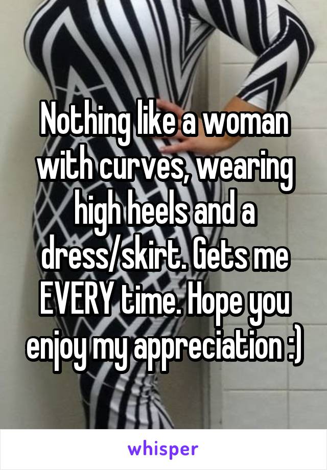 Nothing like a woman with curves, wearing high heels and a dress/skirt. Gets me EVERY time. Hope you enjoy my appreciation :)
