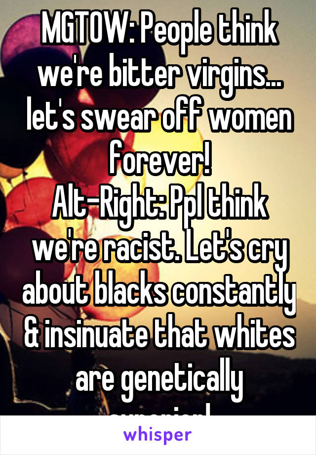 MGTOW: People think we're bitter virgins... let's swear off women forever!
Alt-Right: Ppl think we're racist. Let's cry about blacks constantly & insinuate that whites are genetically superior!