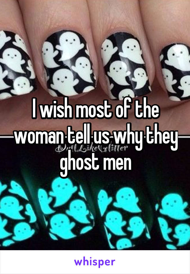 I wish most of the woman tell us why they ghost men