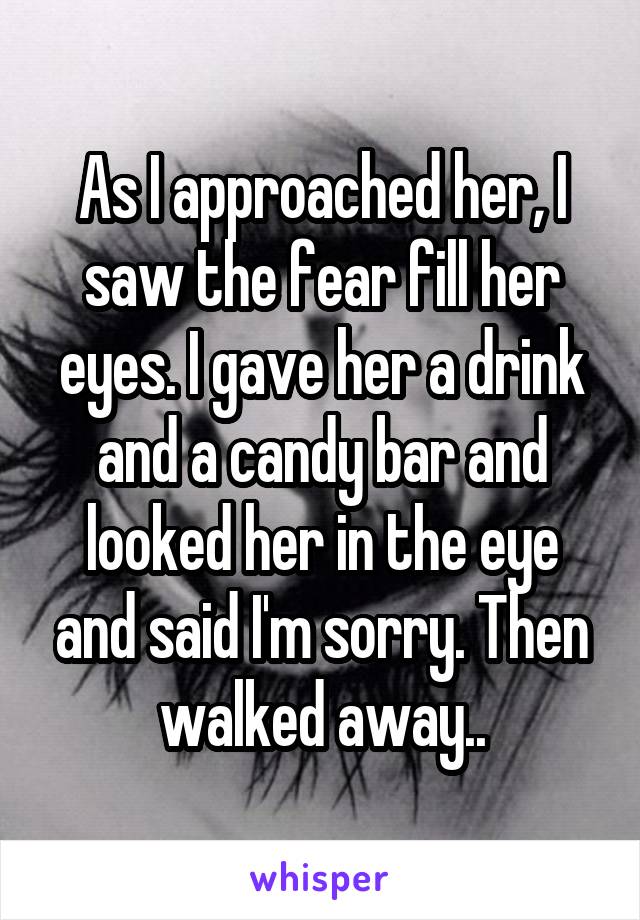 As I approached her, I saw the fear fill her eyes. I gave her a drink and a candy bar and looked her in the eye and said I'm sorry. Then walked away..