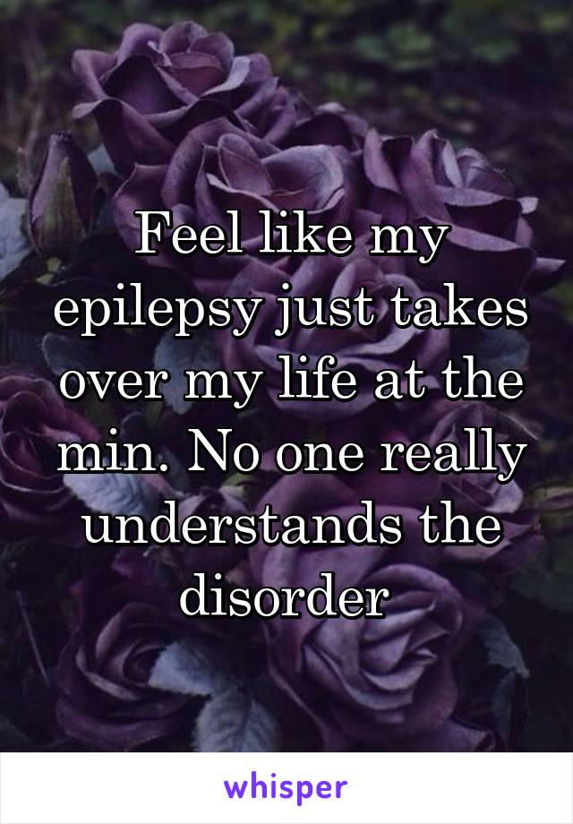 Feel like my epilepsy just takes over my life at the min. No one really understands the disorder 