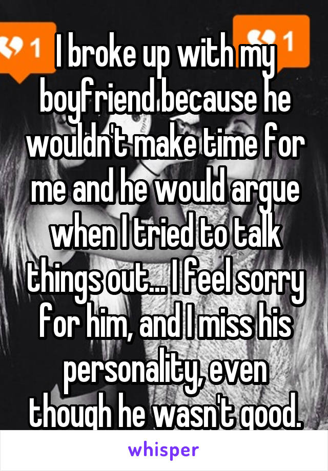 I broke up with my boyfriend because he wouldn't make time for me and he would argue when I tried to talk things out... I feel sorry for him, and I miss his personality, even though he wasn't good.