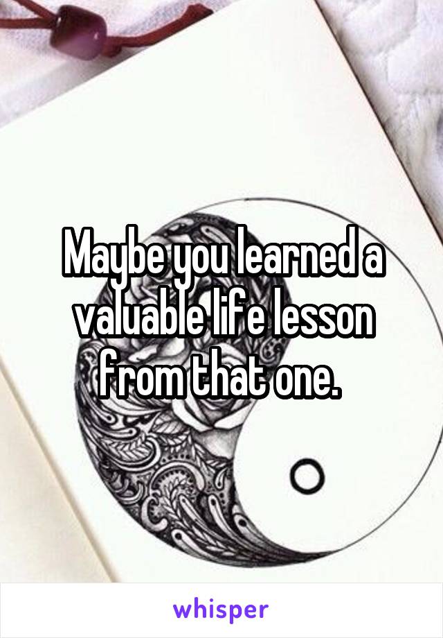 Maybe you learned a valuable life lesson from that one. 